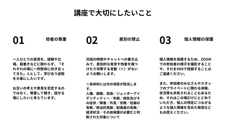 【図】 講座で大切にしたいこと （１）他者の尊重 一人ひとりの意見を、経験や立場、肩書きなどに関わらず、「それぞれの場に一所懸命に向き合ってきた」人として、学び合う姿勢を大事にしたいです。 お互いの考えや意見を否定するのではなく、尊重して聴き、話せる場にしたいと考えています。 （２）差別の禁止 対話の時間やチャットへの書き込みで、差別的な発言や他者を傷つけたり攻撃する言動（※）がないようお願いします。 具体的には次の項目が該当します。 人種、国籍、民族／ジェンダーアイデンティティー／年齢／病気及びその症状／障害／外見／宗教／妊娠の有無／政治的見解／配偶者の有無／経済状況／その他保護が必要だと判断された対象について （３）個人情報の保護 個人情報を保護するため、ZOOMでの参加者の様子を撮影することや、それをSNSで投稿することはご遠慮ください。 また、参加者のみなさんやスタッフのプライベートに関わる体験、状況等も共有されることもあるため、それはこの場だけにとどめていただき、個人の特定につながるような個人情報を含めた発信などもお控えください。