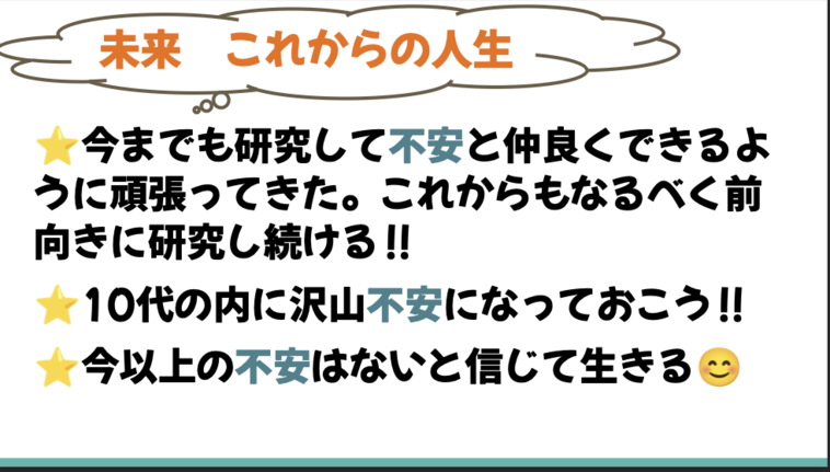 【画像】「未来 これからの人生。★今までも研究して不安と仲良くできるように頑張ってきた。これからもなるべく前向きに研究し続ける！★10代のうちにたくさん不安になっておこう！★今以上の不安はないと信じて生きる」と書かれたスライド