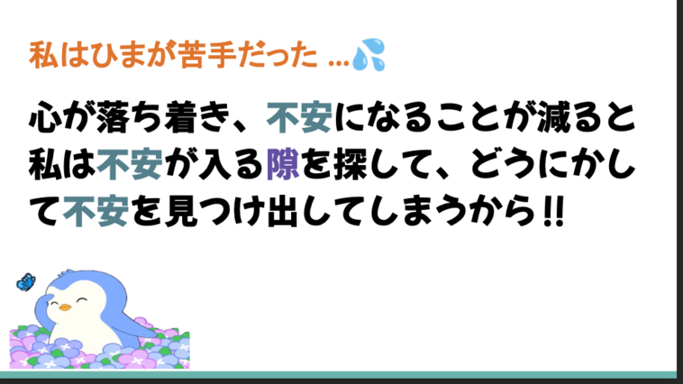 【画像】「私はひまが苦手だった…心が落ち着き、不安になることが減ると私は不安になる隙を探して、どうにかして不安を見つけ出してしまうから！」と書かれたスライド